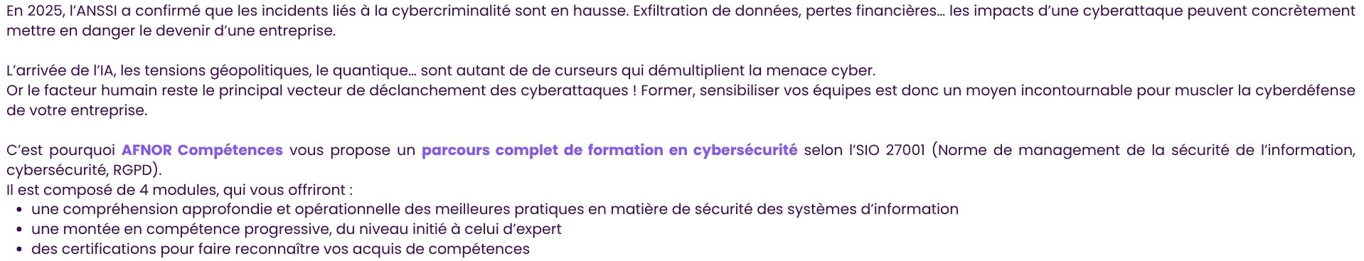 En 2025, l’ANSSI a confirmé que les incidents liés à la cybercriminalité sont en hausse. Exfiltration de données, pertes financières… les impacts d’une cyberattaque peuvent concrètement mettre en danger le devenir d’une entreprise.  L’arrivée de l’IA, les tensions géopolitiques, le quantique… sont autant de de curseurs qui démultiplient la menace cyber. Or le facteur humain reste le principal vecteur de déclanchement des cyberattaques ! Former, sensibiliser vos équipes est donc un moyen incontournable pour muscler la cyberdéfense de votre entreprise.  C’est pourquoi AFNOR Compétences vous propose un parcours complet de formation en cybersécurité selon l’SIO 27001 (Norme de management de la sécurité de l’information, cybersécurité, RGPD).  Il est composé de 4 modules, qui vous offriront : une compréhension approfondie et opérationnelle des meilleures pratiques en matière de sécurité des systèmes d’information une montée en compétence progressive, du niveau initié à celui d’expert des certifications pour faire reconnaître vos acquis de compétences